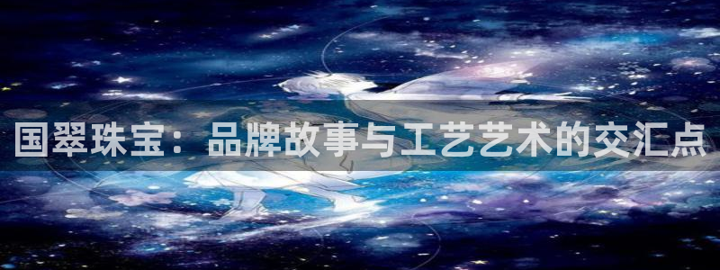 岳阳众腾ktv娱乐：国翠珠宝：品牌故事与工艺艺术的交汇点