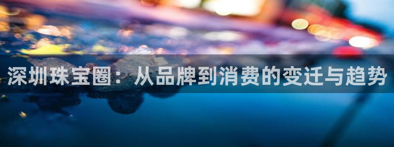 腾众娱乐的彩票靠谱吗：深圳珠宝圈：从品牌到消费的变迁与趋势