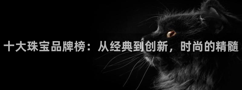 众腾娱乐平台官网入口:十大珠宝品牌榜:从经典到创新,时尚的精