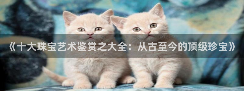 内蒙古众腾娱乐文化法人：《十大珠宝艺术鉴赏之大全：从古至今的